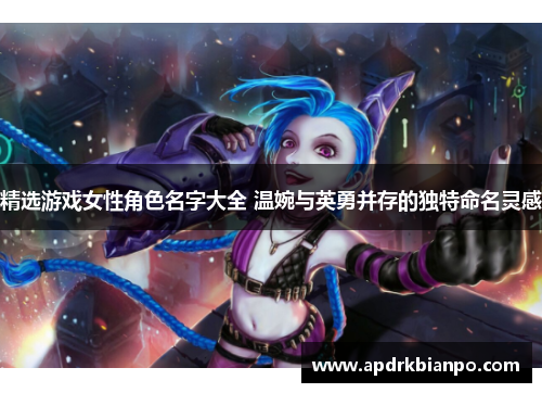 精选游戏女性角色名字大全 温婉与英勇并存的独特命名灵感